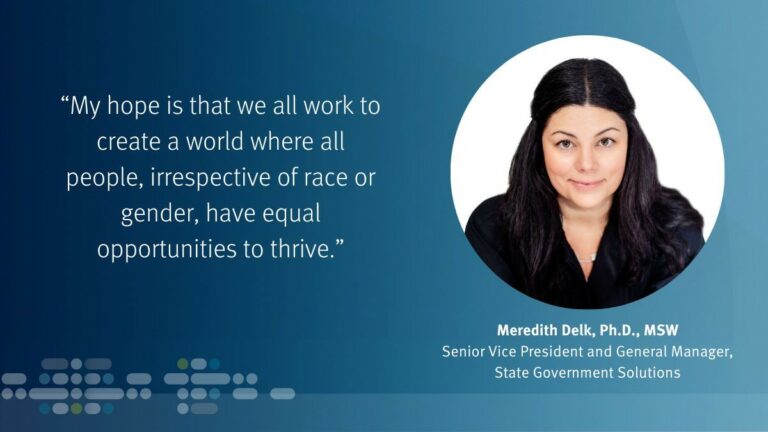 "My hope is that we all work to create a world where all people, irrespective of race or gender, have equal opportunities to thrive." —Meredith Delk, Ph.D., MSW, Senior Vice PResident and General Manager of State Government Solutions